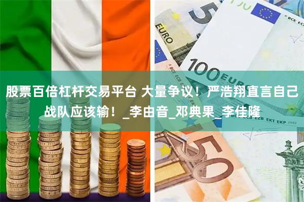 股票百倍杠杆交易平台 大量争议！严浩翔直言自己战队应该输！_李由音_邓典果_李佳隆