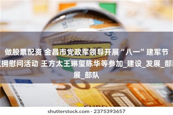 做股票配资 金昌市党政军领导开展“八一”建军节双拥慰问活动 王方太王琳玺陈华等参加_建设_发展_部队
