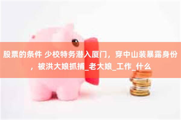 股票的条件 少校特务潜入厦门，穿中山装暴露身份，被洪大娘抓捕_老大娘_工作_什么