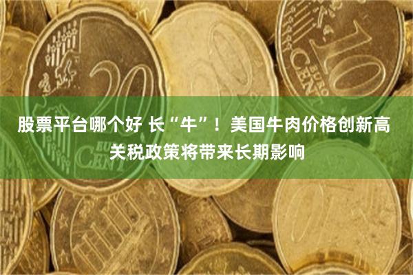 股票平台哪个好 长“牛”！美国牛肉价格创新高 关税政策将带来长期影响