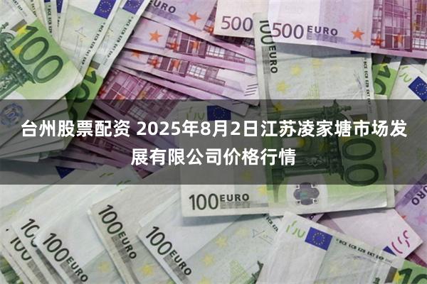 台州股票配资 2025年8月2日江苏凌家塘市场发展有限公司价格行情