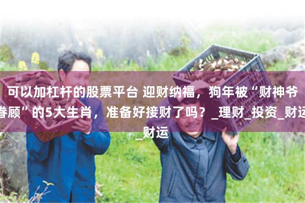 可以加杠杆的股票平台 迎财纳福，狗年被“财神爷眷顾”的5大生肖，准备好接财了吗？_理财_投资_财运