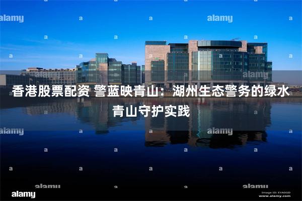 香港股票配资 警蓝映青山：湖州生态警务的绿水青山守护实践