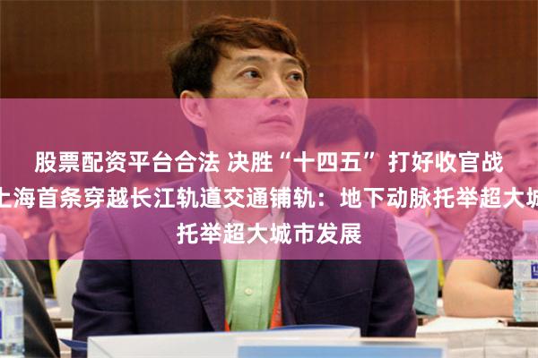 股票配资平台合法 决胜“十四五” 打好收官战｜直击上海首条穿越长江轨道交通铺轨：地下动脉托举超大城市发展