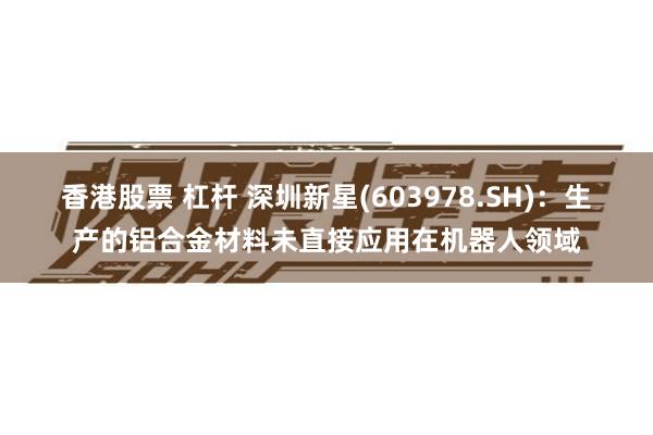 香港股票 杠杆 深圳新星(603978.SH)：生产的铝合金材料未直接应用在机器人领域