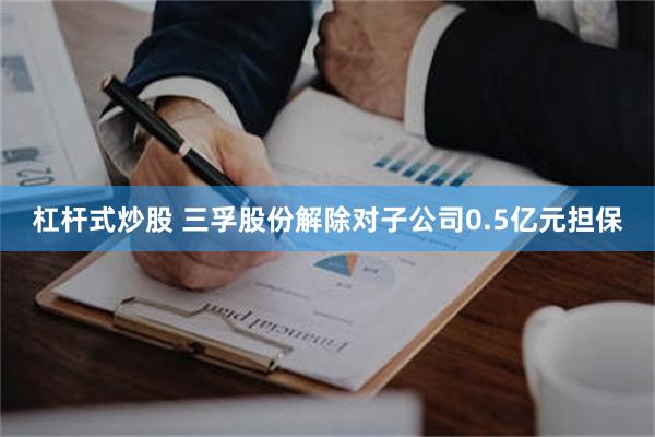 杠杆式炒股 三孚股份解除对子公司0.5亿元担保