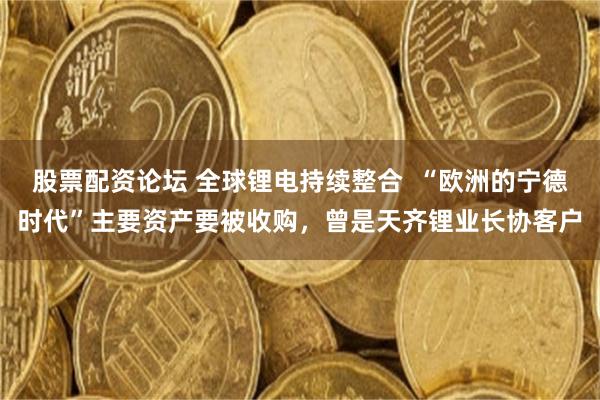 股票配资论坛 全球锂电持续整合  “欧洲的宁德时代”主要资产要被收购，曾是天齐锂业长协客户