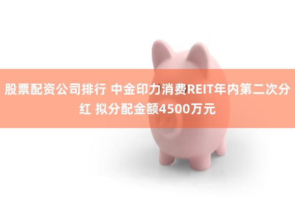 股票配资公司排行 中金印力消费REIT年内第二次分红 拟分配金额4500万元