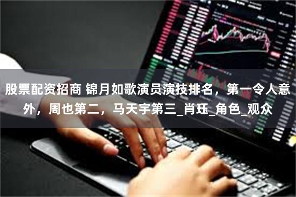 股票配资招商 锦月如歌演员演技排名，第一令人意外，周也第二，马天宇第三_肖珏_角色_观众