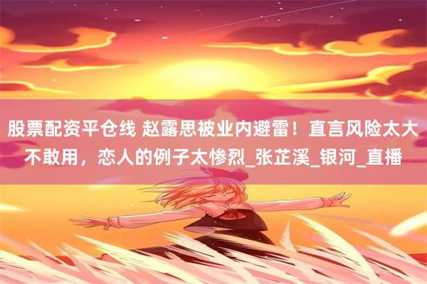 股票配资平仓线 赵露思被业内避雷！直言风险太大不敢用，恋人的例子太惨烈_张芷溪_银河_直播