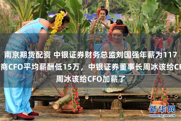 南京期货配资 中银证券财务总监刘国强年薪为117万，比券商CFO平均薪酬低15万，中银证券董事长周冰该给CFO加薪了
