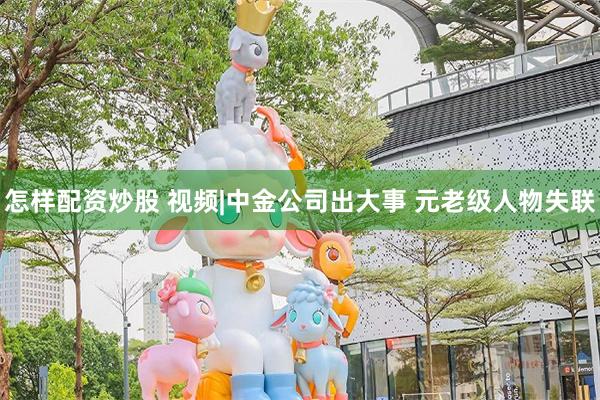 怎样配资炒股 视频|中金公司出大事 元老级人物失联
