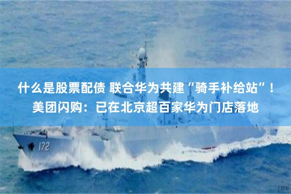 什么是股票配债 联合华为共建“骑手补给站”！美团闪购：已在北京超百家华为门店落地