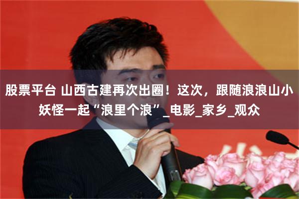 股票平台 山西古建再次出圈！这次，跟随浪浪山小妖怪一起“浪里个浪”_电影_家乡_观众