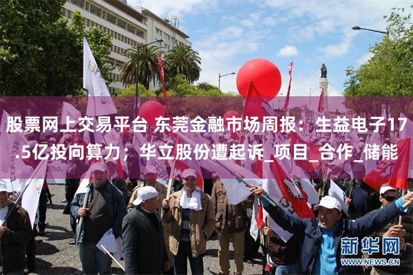 股票网上交易平台 东莞金融市场周报：生益电子17.5亿投向算力；华立股份遭起诉_项目_合作_储能