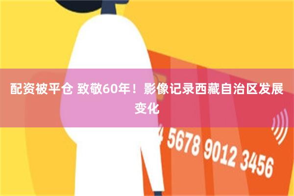 配资被平仓 致敬60年！影像记录西藏自治区发展变化