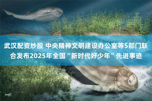 武汉配资炒股 中央精神文明建设办公室等5部门联合发布2025年全国“新时代好少年”先进事迹