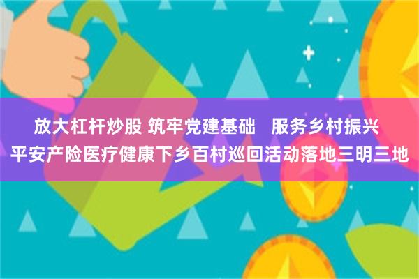 放大杠杆炒股 筑牢党建基础   服务乡村振兴 平安产险医疗健康下乡百村巡回活动落地三明三地