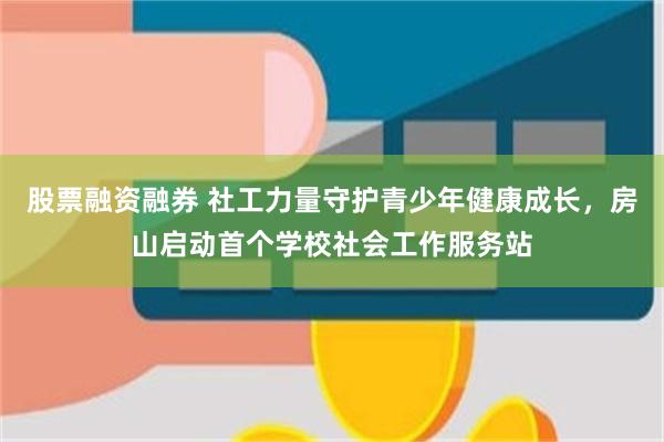 股票融资融券 社工力量守护青少年健康成长,房山启动首个学校社会工作服务站