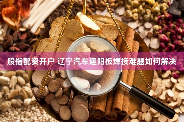 股指配资开户 辽宁汽车遮阳板焊接难题如何解决
