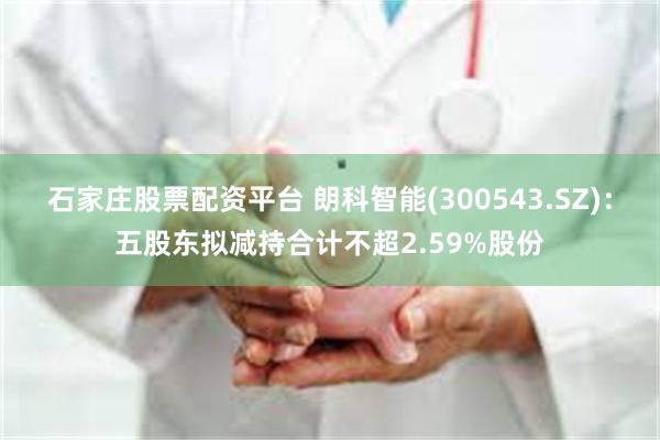 石家庄股票配资平台 朗科智能(300543.SZ)：五股东拟减持合计不超2.59%股份