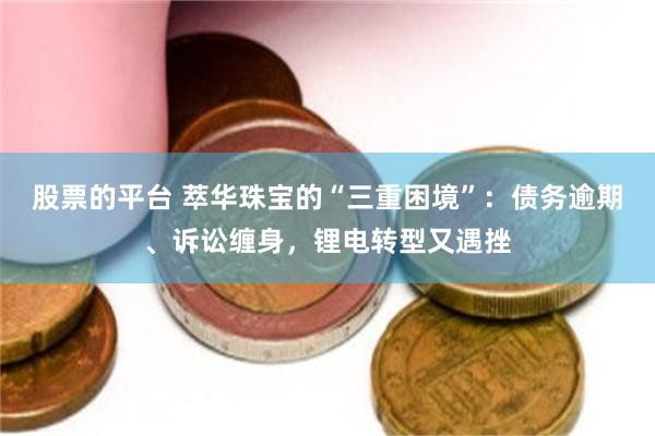股票的平台 萃华珠宝的“三重困境”：债务逾期、诉讼缠身，锂电转型又遇挫