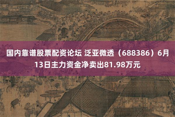 国内靠谱股票配资论坛 泛亚微透（688386）6月13日主力资金净卖出81.98万元