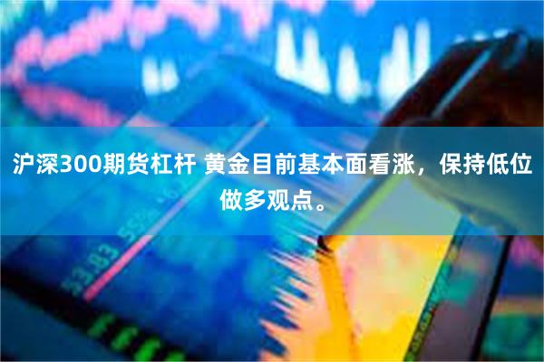 沪深300期货杠杆 黄金目前基本面看涨，保持低位做多观点。