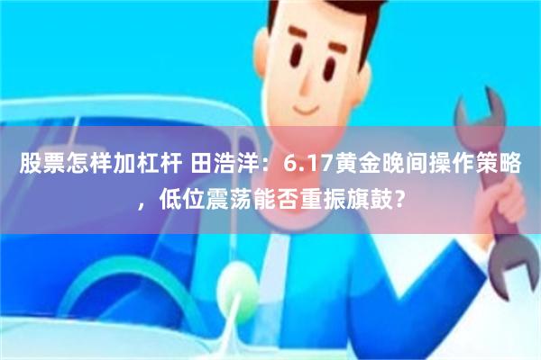 股票怎样加杠杆 田浩洋：6.17黄金晚间操作策略，低位震荡能否重振旗鼓？