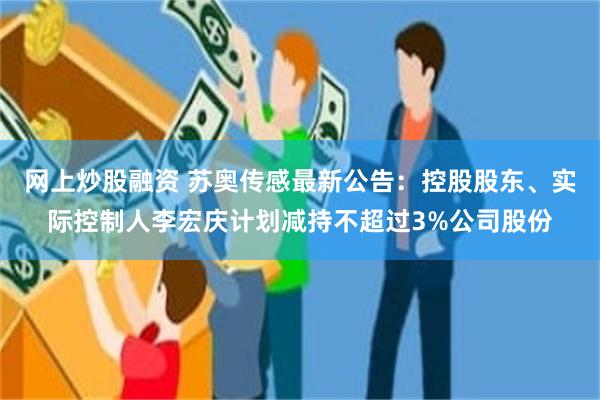 网上炒股融资 苏奥传感最新公告：控股股东、实际控制人李宏庆计划减持不超过3%公司股份