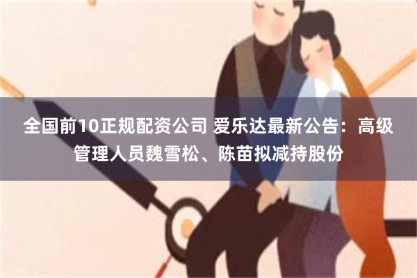 全国前10正规配资公司 爱乐达最新公告:高级管理人员魏雪松、陈苗拟减持股份