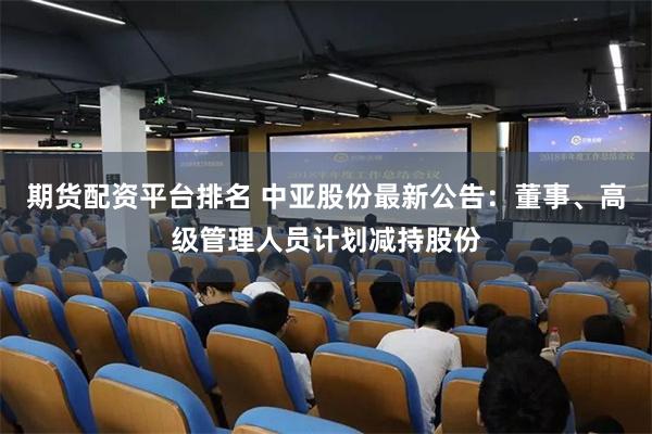 期货配资平台排名 中亚股份最新公告：董事、高级管理人员计划减持股份