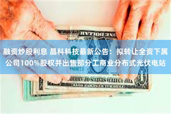 融资炒股利息 晶科科技最新公告：拟转让全资下属公司100%股权并出售部分工商业分布式光伏电站
