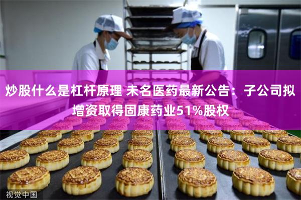 炒股什么是杠杆原理 未名医药最新公告：子公司拟增资取得固康药业51%股权