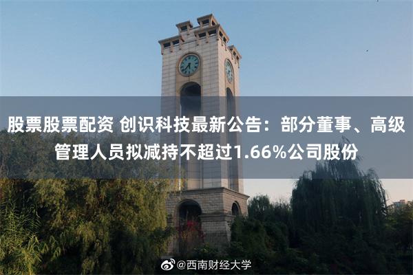 股票股票配资 创识科技最新公告：部分董事、高级管理人员拟减持不超过1.66%公司股份