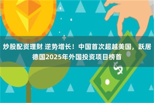 炒股配资理财 逆势增长！中国首次超越美国，跃居德国2025年外国投资项目榜首