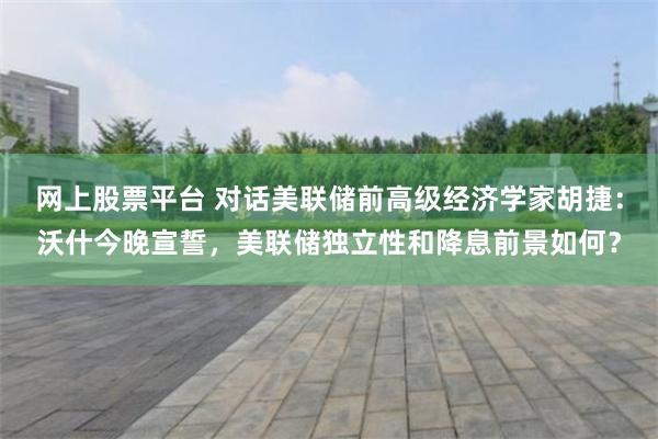 网上股票平台 对话美联储前高级经济学家胡捷：沃什今晚宣誓，美联储独立性和降息前景如何？