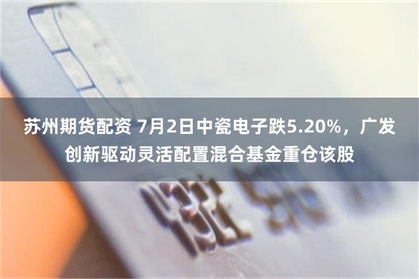 苏州期货配资 7月2日中瓷电子跌5.20%，广发创新驱动灵活配置混合基金重仓该股