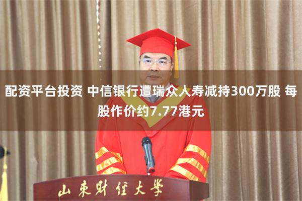 配资平台投资 中信银行遭瑞众人寿减持300万股 每股作价约7.77港元
