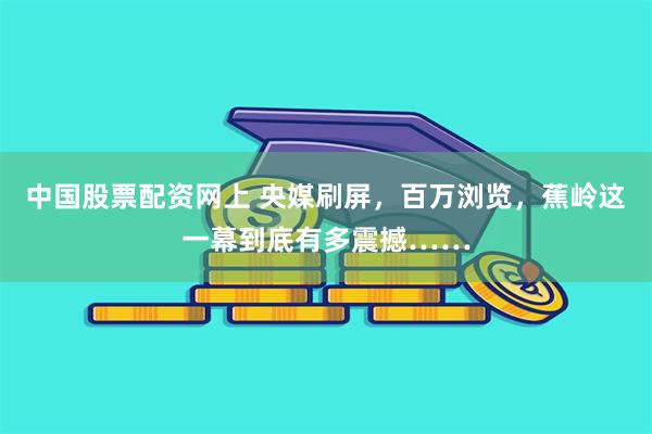 中国股票配资网上 央媒刷屏，百万浏览，蕉岭这一幕到底有多震撼……
