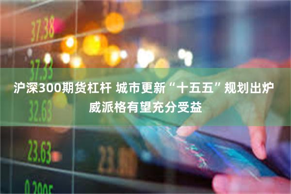 沪深300期货杠杆 城市更新“十五五”规划出炉 威派格有望充分受益