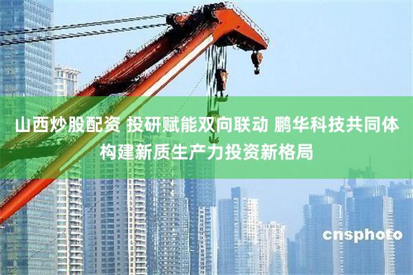 山西炒股配资 投研赋能双向联动 鹏华科技共同体构建新质生产力投资新格局