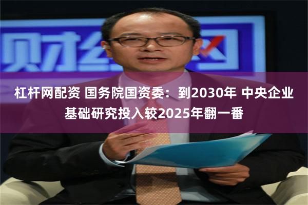杠杆网配资 国务院国资委：到2030年 中央企业基础研究投入较2025年翻一番