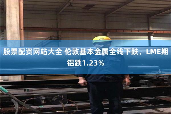 股票配资网站大全 伦敦基本金属全线下跌，LME期铝跌1.23%