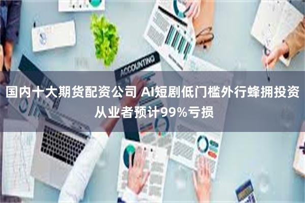 国内十大期货配资公司 AI短剧低门槛外行蜂拥投资 从业者预计99%亏损