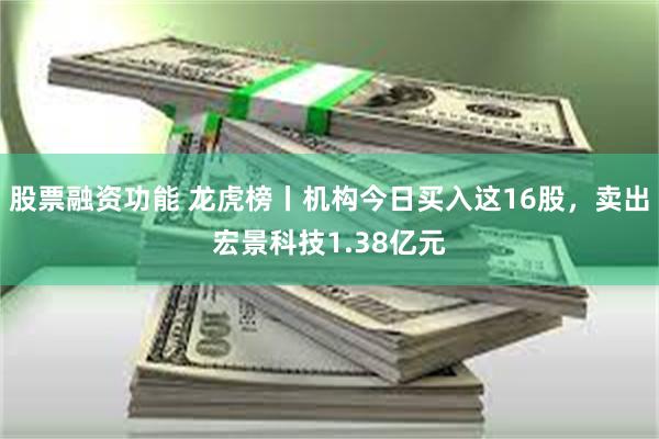 股票融资功能 龙虎榜丨机构今日买入这16股，卖出宏景科技1.38亿元