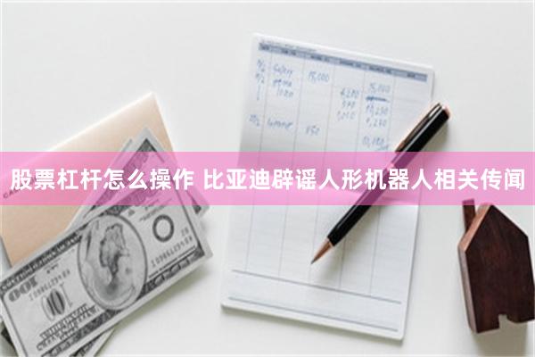 股票杠杆怎么操作 比亚迪辟谣人形机器人相关传闻