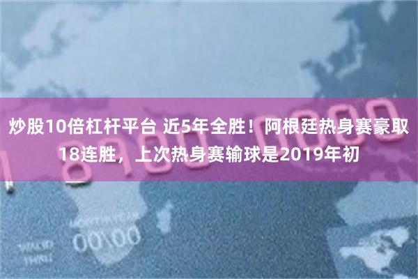 炒股10倍杠杆平台 近5年全胜!阿根廷热身赛豪取18连胜,上次热身赛输球是2019年初