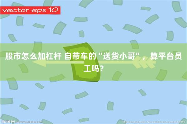 股市怎么加杠杆 自带车的“送货小哥”，算平台员工吗？