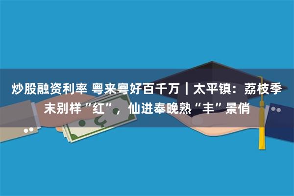 炒股融资利率 粤来粤好百千万｜太平镇：荔枝季末别样“红”，仙进奉晚熟“丰”景俏